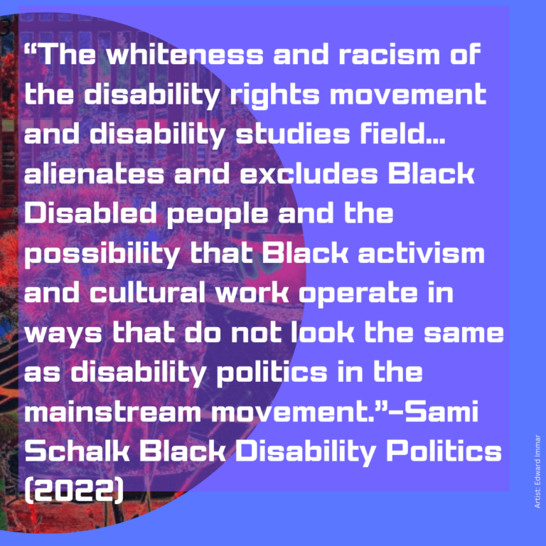 A purple background with white writing on it. In the background there is a semi circle with a garden and city scene with red trees. The text says: "The whiteness and racism of the disability rights movement and disability studies field... alienates and excludes Black Disabled people and the possibility that Black activism and cultural work operate in ways that do not look the same as disability politics in the mainstream movement."-SamiSchalk Black Disability Politics (2022) Artist: Edward Immar
